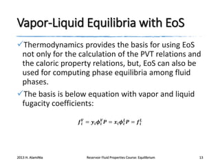 Vapor-Liquid Equilibria with EoS
Thermodynamics provides the basis for using EoS
not only for the calculation of the PVT relations and
the caloric property relations, but, EoS can also be
used for computing phase equilibria among fluid
phases.
The basis is below equation with vapor and liquid
fugacity coefficients:
𝒇 𝒊𝑽 = 𝒚 𝒊 𝝓 𝒊𝑽 𝑷 = 𝒙 𝒊 𝝓 𝒊𝑳 𝑷 = 𝒇 𝒊𝑳

2013 H. AlamiNia

Reservoir Fluid Properties Course: Equilibrium

13

 