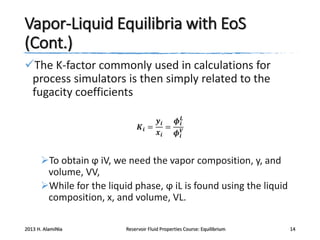 Vapor-Liquid Equilibria with EoS
(Cont.)
The K-factor commonly used in calculations for
process simulators is then simply related to the
fugacity coefficients
𝒚𝒊
𝝓 𝒊𝑳
𝑲𝒊 = = 𝑽
𝒙𝒊
𝝓𝒊

To obtain ϕ iV, we need the vapor composition, y, and
volume, VV,
While for the liquid phase, ϕ iL is found using the liquid
composition, x, and volume, VL.
2013 H. AlamiNia

Reservoir Fluid Properties Course: Equilibrium

14

 
