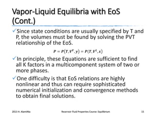 Vapor-Liquid Equilibria with EoS
(Cont.)
Since state conditions are usually specified by T and
P, the volumes must be found by solving the PVT
relationship of the EoS.
𝑷 = 𝑷 𝑻, 𝑽 𝑽 , 𝒚 = 𝑷(𝑻, 𝑽 𝑳 , 𝒙

In principle, these Equations are sufficient to find
all K factors in a multicomponent system of two or
more phases.
One difficulty is that EoS relations are highly
nonlinear and thus can require sophisticated
numerical initialization and convergence methods
to obtain final solutions.
2013 H. AlamiNia

Reservoir Fluid Properties Course: Equilibrium

15

 