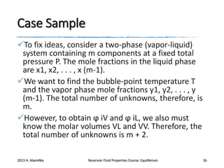 Case Sample
To fix ideas, consider a two-phase (vapor-liquid)
system containing m components at a fixed total
pressure P. The mole fractions in the liquid phase
are x1, x2, . . . , x (m-1).
We want to find the bubble-point temperature T
and the vapor phase mole fractions y1, y2, . . . , y
(m-1). The total number of unknowns, therefore, is
m.
However, to obtain ϕ iV and ϕ iL, we also must
know the molar volumes VL and VV. Therefore, the
total number of unknowns is m + 2.
2013 H. AlamiNia

Reservoir Fluid Properties Course: Equilibrium

16

 