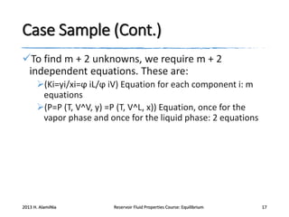 Case Sample (Cont.)
To find m + 2 unknowns, we require m + 2
independent equations. These are:
(Ki=yi/xi=ϕ iL/ϕ iV) Equation for each component i: m
equations
(P=P (T, V^V, y) =P (T, V^L, x)) Equation, once for the
vapor phase and once for the liquid phase: 2 equations

2013 H. AlamiNia

Reservoir Fluid Properties Course: Equilibrium

17

 