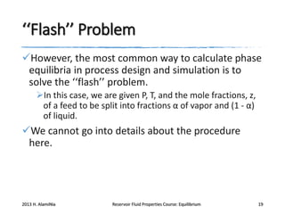 ‘‘Flash’’ Problem
However, the most common way to calculate phase
equilibria in process design and simulation is to
solve the ‘‘flash’’ problem.
In this case, we are given P, T, and the mole fractions, z,
of a feed to be split into fractions α of vapor and (1 - α)
of liquid.

We cannot go into details about the procedure
here.

2013 H. AlamiNia

Reservoir Fluid Properties Course: Equilibrium

19

 