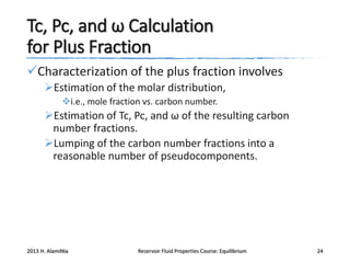 Tc, Pc, and ω Calculation
for Plus Fraction
Characterization of the plus fraction involves
Estimation of the molar distribution,
i.e., mole fraction vs. carbon number.

Estimation of Tc, Pc, and ω of the resulting carbon
number fractions.
Lumping of the carbon number fractions into a
reasonable number of pseudocomponents.

2013 H. AlamiNia

Reservoir Fluid Properties Course: Equilibrium

24

 