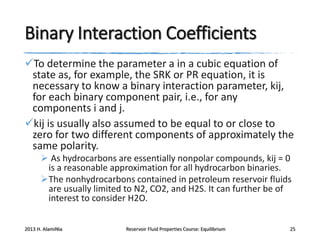 Binary Interaction Coefficients
To determine the parameter a in a cubic equation of
state as, for example, the SRK or PR equation, it is
necessary to know a binary interaction parameter, kij,
for each binary component pair, i.e., for any
components i and j.
kij is usually also assumed to be equal to or close to
zero for two different components of approximately the
same polarity.
 As hydrocarbons are essentially nonpolar compounds, kij = 0
is a reasonable approximation for all hydrocarbon binaries.
The nonhydrocarbons contained in petroleum reservoir fluids
are usually limited to N2, CO2, and H2S. It can further be of
interest to consider H2O.
2013 H. AlamiNia

Reservoir Fluid Properties Course: Equilibrium

25

 