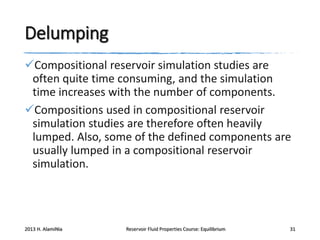 Delumping
Compositional reservoir simulation studies are
often quite time consuming, and the simulation
time increases with the number of components.
Compositions used in compositional reservoir
simulation studies are therefore often heavily
lumped. Also, some of the defined components are
usually lumped in a compositional reservoir
simulation.

2013 H. AlamiNia

Reservoir Fluid Properties Course: Equilibrium

31

 