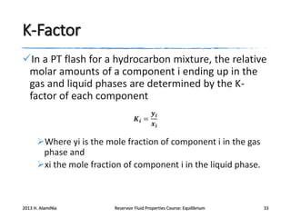 K-Factor
In a PT flash for a hydrocarbon mixture, the relative
molar amounts of a component i ending up in the
gas and liquid phases are determined by the Kfactor of each component
𝒚𝒊
𝑲𝒊 =
𝒙𝒊

Where yi is the mole fraction of component i in the gas
phase and
xi the mole fraction of component i in the liquid phase.

2013 H. AlamiNia

Reservoir Fluid Properties Course: Equilibrium

33

 