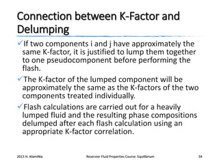 Connection between K-Factor and
Delumping
If two components i and j have approximately the
same K-factor, it is justified to lump them together
to one pseudocomponent before performing the
flash.
The K-factor of the lumped component will be
approximately the same as the K-factors of the two
components treated individually.
Flash calculations are carried out for a heavily
lumped fluid and the resulting phase compositions
delumped after each flash calculation using an
appropriate K-factor correlation.
2013 H. AlamiNia

Reservoir Fluid Properties Course: Equilibrium

34

 