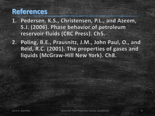 1. Pedersen, K.S., Christensen, P.L., and Azeem,
S.J. (2006). Phase behavior of petroleum
reservoir fluids (CRC Press). Ch5.
2. Poling, B.E., Prausnitz, J.M., John Paul, O., and
Reid, R.C. (2001). The properties of gases and
liquids (McGraw-Hill New York). Ch8.

2013 H. AlamiNia

Reservoir Fluid Properties Course: Equilibrium

35

 