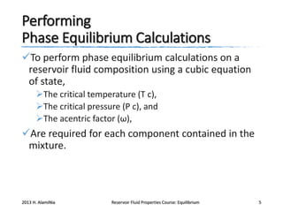 Performing
Phase Equilibrium Calculations
To perform phase equilibrium calculations on a
reservoir fluid composition using a cubic equation
of state,
The critical temperature (T c),
The critical pressure (P c), and
The acentric factor (ω),

Are required for each component contained in the
mixture.

2013 H. AlamiNia

Reservoir Fluid Properties Course: Equilibrium

5

 
