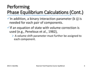 Performing
Phase Equilibrium Calculations (Cont.)
In addition, a binary interaction parameter (k ij) is
needed for each pair of components.
If an equation of state with volume correction is
used (e.g., Peneloux et al., 1982),
 A volume shift parameter must further be assigned to
each component.

2013 H. AlamiNia

Reservoir Fluid Properties Course: Equilibrium

6

 