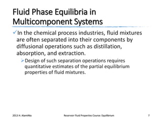 Fluid Phase Equilibria in
Multicomponent Systems
In the chemical process industries, fluid mixtures
are often separated into their components by
diffusional operations such as distillation,
absorption, and extraction.
Design of such separation operations requires
quantitative estimates of the partial equilibrium
properties of fluid mixtures.

2013 H. AlamiNia

Reservoir Fluid Properties Course: Equilibrium

7

 