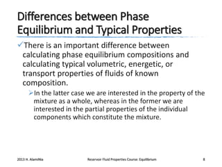 Differences between Phase
Equilibrium and Typical Properties
There is an important difference between
calculating phase equilibrium compositions and
calculating typical volumetric, energetic, or
transport properties of fluids of known
composition.
In the latter case we are interested in the property of the
mixture as a whole, whereas in the former we are
interested in the partial properties of the individual
components which constitute the mixture.

2013 H. AlamiNia

Reservoir Fluid Properties Course: Equilibrium

8

 