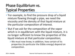 Phase Equilibrium vs.
Typical Properties
For example, to find the pressure drop of a liquid
mixture flowing through a pipe, we need the
viscosity and the density of that liquid mixture at
the particular composition of interest.
But if we ask for the composition of the vapor
which is in equilibrium with the liquid mixture, it is
no longer sufficient to know the properties of the
liquid mixture at that particular composition;
We must now know, in addition, how certain of its
properties (in particular the Gibbs energy) depend on
composition.
2013 H. AlamiNia

Reservoir Fluid Properties Course: Equilibrium

9

 