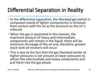 Differential Separation in Reality
In the differential separation, the liberated gas (which is
composed mainly of lighter components) is removed
from contact with the oil as the pressure on the oil is
reduced.
When the gas is separated in this manner, the
maximum amount of heavy and intermediate
components will remain in the liquid, there will be
minimum shrinkage of the oil and, therefore, greater
stock-tank oil recovery will occur.
This is due to the fact that the gas liberated earlier at
higher pressures is not present at lower pressures to
attract the intermediate and heavy components and
pull them into the gas phase.
2013 H. AlamiNia

Reservoir Fluid Properties Course: Separators and Phase Envelope Calculations

13

 