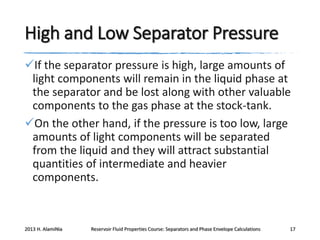 High and Low Separator Pressure
If the separator pressure is high, large amounts of
light components will remain in the liquid phase at
the separator and be lost along with other valuable
components to the gas phase at the stock-tank.
On the other hand, if the pressure is too low, large
amounts of light components will be separated
from the liquid and they will attract substantial
quantities of intermediate and heavier
components.

2013 H. AlamiNia

Reservoir Fluid Properties Course: Separators and Phase Envelope Calculations

17

 