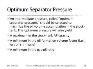 Optimum Separator Pressure
An intermediate pressure, called ''optimum
separator pressure," should be selected to
maximize the oil volume accumulation in the stocktank. This optimum pressure will also yield:
A maximum in the stock-tank API gravity
A minimum in the oil formation volume factor (i.e.,
less oil shrinkage)
A minimum in the gas-oil ratio

2013 H. AlamiNia

Reservoir Fluid Properties Course: Separators and Phase Envelope Calculations

18

 