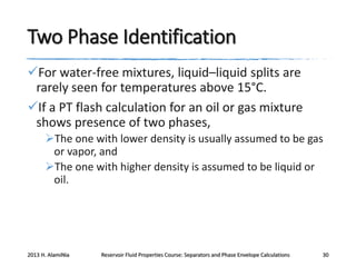 Two Phase Identification
For water-free mixtures, liquid–liquid splits are
rarely seen for temperatures above 15°C.
If a PT flash calculation for an oil or gas mixture
shows presence of two phases,
The one with lower density is usually assumed to be gas
or vapor, and
The one with higher density is assumed to be liquid or
oil.

2013 H. AlamiNia

Reservoir Fluid Properties Course: Separators and Phase Envelope Calculations

30

 