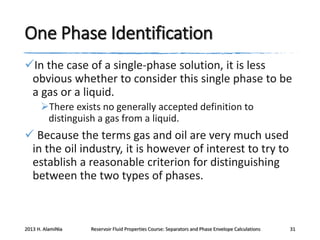 One Phase Identification
In the case of a single-phase solution, it is less
obvious whether to consider this single phase to be
a gas or a liquid.
There exists no generally accepted definition to
distinguish a gas from a liquid.

 Because the terms gas and oil are very much used
in the oil industry, it is however of interest to try to
establish a reasonable criterion for distinguishing
between the two types of phases.

2013 H. AlamiNia

Reservoir Fluid Properties Course: Separators and Phase Envelope Calculations

31

 
