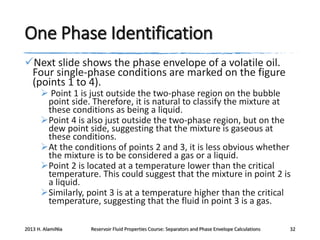 One Phase Identification
Next slide shows the phase envelope of a volatile oil.
Four single-phase conditions are marked on the figure
(points 1 to 4).

 Point 1 is just outside the two-phase region on the bubble
point side. Therefore, it is natural to classify the mixture at
these conditions as being a liquid.
Point 4 is also just outside the two-phase region, but on the
dew point side, suggesting that the mixture is gaseous at
these conditions.
At the conditions of points 2 and 3, it is less obvious whether
the mixture is to be considered a gas or a liquid.
Point 2 is located at a temperature lower than the critical
temperature. This could suggest that the mixture in point 2 is
a liquid.
Similarly, point 3 is at a temperature higher than the critical
temperature, suggesting that the fluid in point 3 is a gas.

2013 H. AlamiNia

Reservoir Fluid Properties Course: Separators and Phase Envelope Calculations

32

 