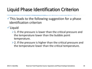 Liquid Phase Identification Criterion
This leads to the following suggestion for a phase
identification criterion
Liquid
1. If the pressure is lower than the critical pressure and
the temperature lower than the bubble point
temperature.
2. If the pressure is higher than the critical pressure and
the temperature lower than the critical temperature.

2013 H. AlamiNia

Reservoir Fluid Properties Course: Separators and Phase Envelope Calculations

34

 