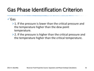 Gas Phase Identification Criterion
Gas
1. If the pressure is lower than the critical pressure and
the temperature higher than the dew point
temperature.
2. If the pressure is higher than the critical pressure and
the temperature higher than the critical temperature.

2013 H. AlamiNia

Reservoir Fluid Properties Course: Separators and Phase Envelope Calculations

35

 