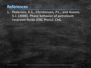 1. Pedersen, K.S., Christensen, P.L., and Azeem,
S.J. (2006). Phase behavior of petroleum
reservoir fluids (CRC Press). Ch6.

2013 H. AlamiNia

Reservoir Fluid Properties Course: Separators and Phase Envelope Calculations

37

 