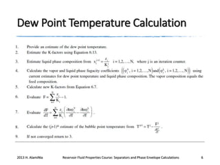 Dew Point Temperature Calculation

2013 H. AlamiNia

Reservoir Fluid Properties Course: Separators and Phase Envelope Calculations

6

 