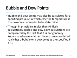 Bubble and Dew Points
Bubble and dew points may also be calculated for a
specified pressure in which case the temperature is
the unknown parameter to be determined.
Though in principle simpler than PT-flash
calculations, bubble and dew point calculations are
complicated by the fact that it is not generally
known in advance whether the mixture considered
really has a bubble or a dew point at the specified P
or T.

2013 H. AlamiNia

Reservoir Fluid Properties Course: Separators and Phase Envelope Calculations

7

 