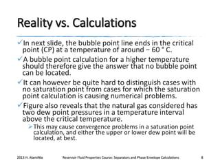 Reality vs. Calculations
In next slide, the bubble point line ends in the critical
point (CP) at a temperature of around − 60 ° C.
A bubble point calculation for a higher temperature
should therefore give the answer that no bubble point
can be located.
It can however be quite hard to distinguish cases with
no saturation point from cases for which the saturation
point calculation is causing numerical problems.
Figure also reveals that the natural gas considered has
two dew point pressures in a temperature interval
above the critical temperature.
This may cause convergence problems in a saturation point
calculation, and either the upper or lower dew point will be
located, at best.

2013 H. AlamiNia

Reservoir Fluid Properties Course: Separators and Phase Envelope Calculations

8

 