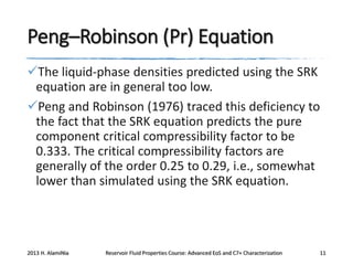 Peng–Robinson (Pr) Equation
The liquid-phase densities predicted using the SRK
equation are in general too low.
Peng and Robinson (1976) traced this deficiency to
the fact that the SRK equation predicts the pure
component critical compressibility factor to be
0.333. The critical compressibility factors are
generally of the order 0.25 to 0.29, i.e., somewhat
lower than simulated using the SRK equation.

2013 H. AlamiNia

Reservoir Fluid Properties Course: Advanced EoS and C7+ Characterization

11

 