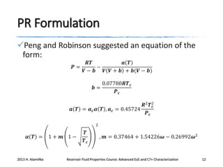 PR Formulation
Peng and Robinson suggested an equation of the
form:
𝑷=

𝑹𝑻
𝒂 𝑻
−
𝑽− 𝒃
𝑽 𝑽 + 𝒃 + 𝒃(𝑽 − 𝒃)
0.07780𝑹𝑻 𝒄
𝒃=
𝑷𝒄

𝑹2 𝑻2
𝒄
𝒂 𝑻 = 𝒂 𝒄 𝜶 𝑻 , 𝒂 𝒄 = 0.45724
𝑷𝒄
2

𝜶 𝑻 =

2013 H. AlamiNia

1+ 𝒎 1−

𝑻
𝑻𝒄

, 𝒎 = 0.37464 + 1.54226𝝎 − 0.26992𝝎2

Reservoir Fluid Properties Course: Advanced EoS and C7+ Characterization

12

 