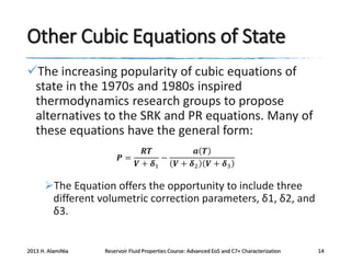 Other Cubic Equations of State
The increasing popularity of cubic equations of
state in the 1970s and 1980s inspired
thermodynamics research groups to propose
alternatives to the SRK and PR equations. Many of
these equations have the general form:
𝑹𝑻
𝒂 𝑻
𝑷=
−
𝑽 + 𝜹1
𝑽 + 𝜹2 𝑽 + 𝜹3

The Equation offers the opportunity to include three
different volumetric correction parameters, δ1, δ2, and
δ3.

2013 H. AlamiNia

Reservoir Fluid Properties Course: Advanced EoS and C7+ Characterization

14

 