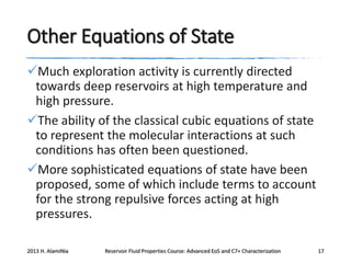 Other Equations of State
Much exploration activity is currently directed
towards deep reservoirs at high temperature and
high pressure.
The ability of the classical cubic equations of state
to represent the molecular interactions at such
conditions has often been questioned.
More sophisticated equations of state have been
proposed, some of which include terms to account
for the strong repulsive forces acting at high
pressures.
2013 H. AlamiNia

Reservoir Fluid Properties Course: Advanced EoS and C7+ Characterization

17

 