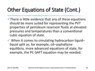 Other Equations of State (Cont.)
There is little evidence that any of these equations
should be more suited for representing the PVT
properties of petroleum reservoir fluids at elevated
pressures and temperatures than a conventional
cubic equation of state.
 When it comes to simulating hydrocarbon liquid–
liquid split as, for example, oil–asphaltene
equilibria, more advanced equations of state, for
example, the PC-SAFT equation may be needed.

2013 H. AlamiNia

Reservoir Fluid Properties Course: Advanced EoS and C7+ Characterization

18

 