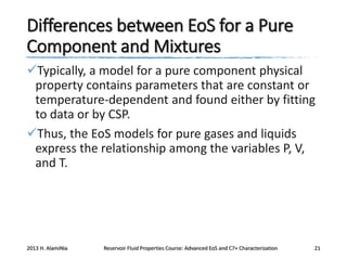 Differences between EoS for a Pure
Component and Mixtures
Typically, a model for a pure component physical
property contains parameters that are constant or
temperature-dependent and found either by fitting
to data or by CSP.
Thus, the EoS models for pure gases and liquids
express the relationship among the variables P, V,
and T.

2013 H. AlamiNia

Reservoir Fluid Properties Course: Advanced EoS and C7+ Characterization

21

 