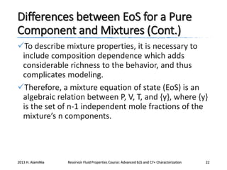 Differences between EoS for a Pure
Component and Mixtures (Cont.)
To describe mixture properties, it is necessary to
include composition dependence which adds
considerable richness to the behavior, and thus
complicates modeling.
Therefore, a mixture equation of state (EoS) is an
algebraic relation between P, V, T, and {y}, where {y}
is the set of n-1 independent mole fractions of the
mixture’s n components.

2013 H. AlamiNia

Reservoir Fluid Properties Course: Advanced EoS and C7+ Characterization

22

 