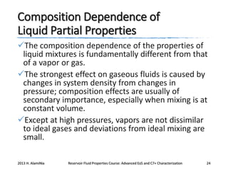 Composition Dependence of
Liquid Partial Properties
The composition dependence of the properties of
liquid mixtures is fundamentally different from that
of a vapor or gas.
The strongest effect on gaseous fluids is caused by
changes in system density from changes in
pressure; composition effects are usually of
secondary importance, especially when mixing is at
constant volume.
Except at high pressures, vapors are not dissimilar
to ideal gases and deviations from ideal mixing are
small.
2013 H. AlamiNia

Reservoir Fluid Properties Course: Advanced EoS and C7+ Characterization

24

 