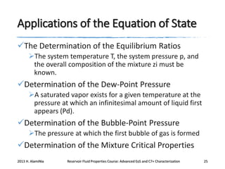 Applications of the Equation of State
The Determination of the Equilibrium Ratios
The system temperature T, the system pressure p, and
the overall composition of the mixture zi must be
known.

Determination of the Dew-Point Pressure
A saturated vapor exists for a given temperature at the
pressure at which an infinitesimal amount of liquid first
appears (Pd).

Determination of the Bubble-Point Pressure
The pressure at which the first bubble of gas is formed

Determination of the Mixture Critical Properties
2013 H. AlamiNia

Reservoir Fluid Properties Course: Advanced EoS and C7+ Characterization

25

 