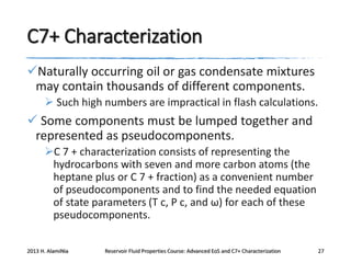 C7+ Characterization
Naturally occurring oil or gas condensate mixtures
may contain thousands of different components.
 Such high numbers are impractical in flash calculations.

 Some components must be lumped together and
represented as pseudocomponents.
C 7 + characterization consists of representing the
hydrocarbons with seven and more carbon atoms (the
heptane plus or C 7 + fraction) as a convenient number
of pseudocomponents and to find the needed equation
of state parameters (T c, P c, and ω) for each of these
pseudocomponents.
2013 H. AlamiNia

Reservoir Fluid Properties Course: Advanced EoS and C7+ Characterization

27

 