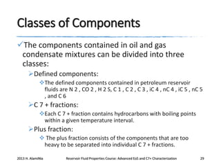 Classes of Components
The components contained in oil and gas
condensate mixtures can be divided into three
classes:
Defined components:
The defined components contained in petroleum reservoir
fluids are N 2 , CO 2 , H 2 S, C 1 , C 2 , C 3 , iC 4 , nC 4 , iC 5 , nC 5
, and C 6

C 7 + fractions:
Each C 7 + fraction contains hydrocarbons with boiling points
within a given temperature interval.

Plus fraction:
 The plus fraction consists of the components that are too
heavy to be separated into individual C 7 + fractions.
2013 H. AlamiNia

Reservoir Fluid Properties Course: Advanced EoS and C7+ Characterization

29

 