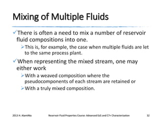 Mixing of Multiple Fluids
There is often a need to mix a number of reservoir
fluid compositions into one.
This is, for example, the case when multiple fluids are let
to the same process plant.

When representing the mixed stream, one may
either work
With a weaved composition where the
pseudocomponents of each stream are retained or
With a truly mixed composition.

2013 H. AlamiNia

Reservoir Fluid Properties Course: Advanced EoS and C7+ Characterization

32

 