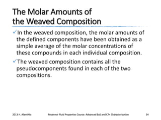 The Molar Amounts of
the Weaved Composition
In the weaved composition, the molar amounts of
the defined components have been obtained as a
simple average of the molar concentrations of
these compounds in each individual composition.
The weaved composition contains all the
pseudocomponents found in each of the two
compositions.

2013 H. AlamiNia

Reservoir Fluid Properties Course: Advanced EoS and C7+ Characterization

34

 