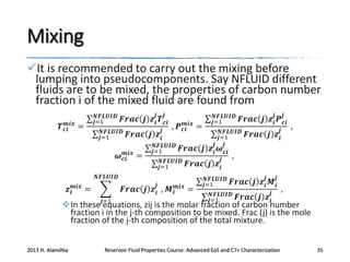Mixing
It is recommended to carry out the mixing before
lumping into pseudocomponents. Say NFLUID different
fluids are to be mixed, the properties of carbon number
fraction i of the mixed fluid are found from
𝒎𝒊𝒙
𝑻 𝒄𝒊 =

𝒋

𝑵𝑭𝑳𝑼𝑰𝑫
𝒋=1

𝒋

𝑭𝒓𝒂𝒄 𝒋 𝒛 𝒊 𝑻 𝒄𝒊

𝑵𝑭𝑳𝑼𝑰𝑫
𝒋=1

𝑭𝒓𝒂𝒄

𝒎𝒊𝒙
𝝎 𝒄𝒊

=

𝒎𝒊𝒙
, 𝑷 𝒄𝒊 =

𝒋
𝒋 𝒛𝒊
𝑵𝑭𝑳𝑼𝑰𝑫
𝒋=1

𝑭𝒓𝒂𝒄 𝒋

𝑵𝑭𝑳𝑼𝑰𝑫
𝒋=1

𝑭𝒓𝒂𝒄

𝑵𝑭𝑳𝑼𝑰𝑫
𝒋

𝒛 𝒊 𝒎𝒊𝒙 =

𝑭𝒓𝒂𝒄 𝒋 𝒛 𝒊 , 𝑴 𝒊 𝒎𝒊𝒙 =
𝒋=1

𝑵𝑭𝑳𝑼𝑰𝑫
𝒋=1

𝒋

𝑵𝑭𝑳𝑼𝑰𝑫
𝒋=1
𝒋 𝒋
𝒛 𝒊 𝝎 𝒄𝒊
,
𝒋
𝒋 𝒛𝒊

𝑵𝑭𝑳𝑼𝑰𝑫
𝒋=1

𝒋

𝑭𝒓𝒂𝒄 𝒋 𝒛 𝒊 𝑷 𝒄𝒊
𝑭𝒓𝒂𝒄 𝒋

𝒋

𝒋
𝒛𝒊

𝒋

𝑭𝒓𝒂𝒄 𝒋 𝒛 𝒊 𝑴 𝒊

𝑵𝑭𝑳𝑼𝑰𝑫
𝒋=1

𝑭𝒓𝒂𝒄 𝒋

,

𝒋
𝒛𝒊

,

In these equations, zij is the molar fraction of carbon number
fraction i in the j-th composition to be mixed. Frac (j) is the mole
fraction of the j-th composition of the total mixture.
2013 H. AlamiNia

Reservoir Fluid Properties Course: Advanced EoS and C7+ Characterization

35

 