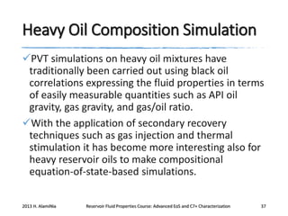 Heavy Oil Composition Simulation
PVT simulations on heavy oil mixtures have
traditionally been carried out using black oil
correlations expressing the fluid properties in terms
of easily measurable quantities such as API oil
gravity, gas gravity, and gas/oil ratio.
With the application of secondary recovery
techniques such as gas injection and thermal
stimulation it has become more interesting also for
heavy reservoir oils to make compositional
equation-of-state-based simulations.
2013 H. AlamiNia

Reservoir Fluid Properties Course: Advanced EoS and C7+ Characterization

37

 