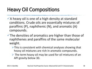 Heavy Oil Compositions
A heavy oil is one of a high density at standard
conditions. Crude oils are essentially mixtures of
paraffinic (P), naphthenic (N), and aromatic (A)
compounds.
The densities of aromatics are higher than those of
naphthenes and paraffins of the same molecular
weight.
This is consistent with chemical analyses showing that
heavy oil mixtures are rich in aromatic compounds.
 The term heavy oil may be used for oil mixtures of an
API gravity below 30.
2013 H. AlamiNia

Reservoir Fluid Properties Course: Advanced EoS and C7+ Characterization

38

 