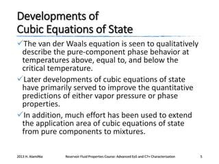 Developments of
Cubic Equations of State
The van der Waals equation is seen to qualitatively
describe the pure-component phase behavior at
temperatures above, equal to, and below the
critical temperature.
Later developments of cubic equations of state
have primarily served to improve the quantitative
predictions of either vapor pressure or phase
properties.
In addition, much effort has been used to extend
the application area of cubic equations of state
from pure components to mixtures.
2013 H. AlamiNia

Reservoir Fluid Properties Course: Advanced EoS and C7+ Characterization

5

 