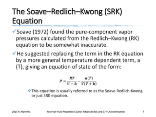 The Soave–Redlich–Kwong (SRK)
Equation
Soave (1972) found the pure-component vapor
pressures calculated from the Redlich–Kwong (RK)
equation to be somewhat inaccurate.
He suggested replacing the term in the RK equation
by a more general temperature dependent term, a
(T), giving an equation of state of the form:
𝑹𝑻
𝒂 𝑻
𝑷=
−
𝑽− 𝒃
𝑽 𝑽+ 𝒃

This equation is usually referred to as the Soave-Redlich-Kwong
or just SRK equation.

2013 H. AlamiNia

Reservoir Fluid Properties Course: Advanced EoS and C7+ Characterization

7

 