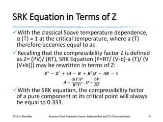 SRK Equation in Terms of Z
With the classical Soave temperature dependence,
α (T) = 1 at the critical temperature, where a (T)
therefore becomes equal to ac.
Recalling that the compressibility factor Z is defined
as Z= (PV)/ (RT), SRK Equation (P=RT/ (V-b)-a (T)/ (V
(V+b))) may be rewritten in terms of Z:
𝒁3 − 𝒁2 + (𝑨 − 𝑩 + 𝑩2 )𝒁 − 𝑨𝑩 = 0
𝒂 𝑻 𝑷
𝒃𝑷
𝑨= 2 2 , 𝑩=
𝑹 𝑻
𝑹𝑻

With the SRK equation, the compressibility factor
of a pure component at its critical point will always
be equal to 0.333.
2013 H. AlamiNia

Reservoir Fluid Properties Course: Advanced EoS and C7+ Characterization

9

 