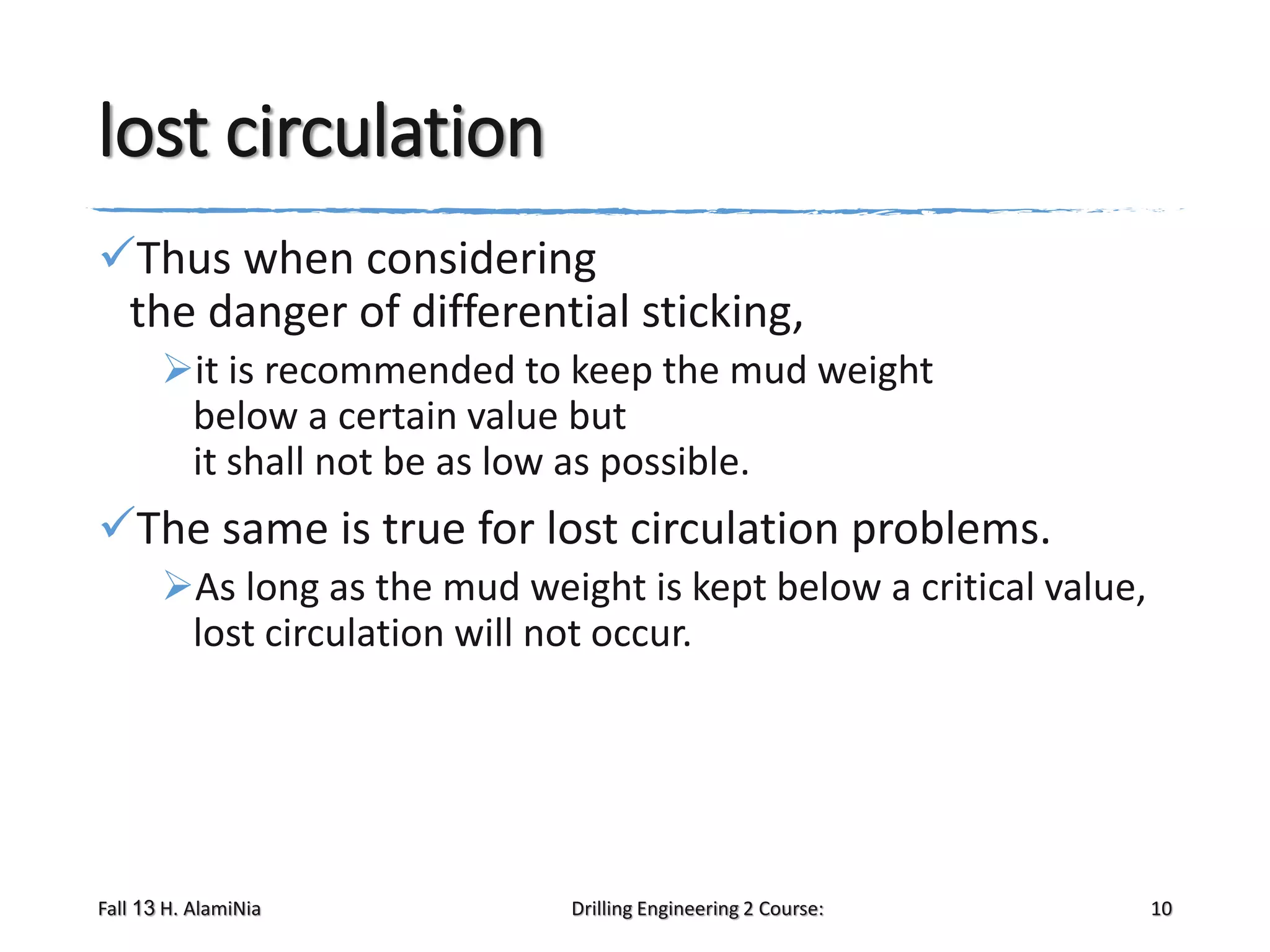 lost circulation
Thus when considering
the danger of differential sticking,
it is recommended to keep the mud weight
below a certain value but
it shall not be as low as possible.

The same is true for lost circulation problems.
As long as the mud weight is kept below a critical value,
lost circulation will not occur.

Fall 13 H. AlamiNia

Drilling Engineering 2 Course:

10

 