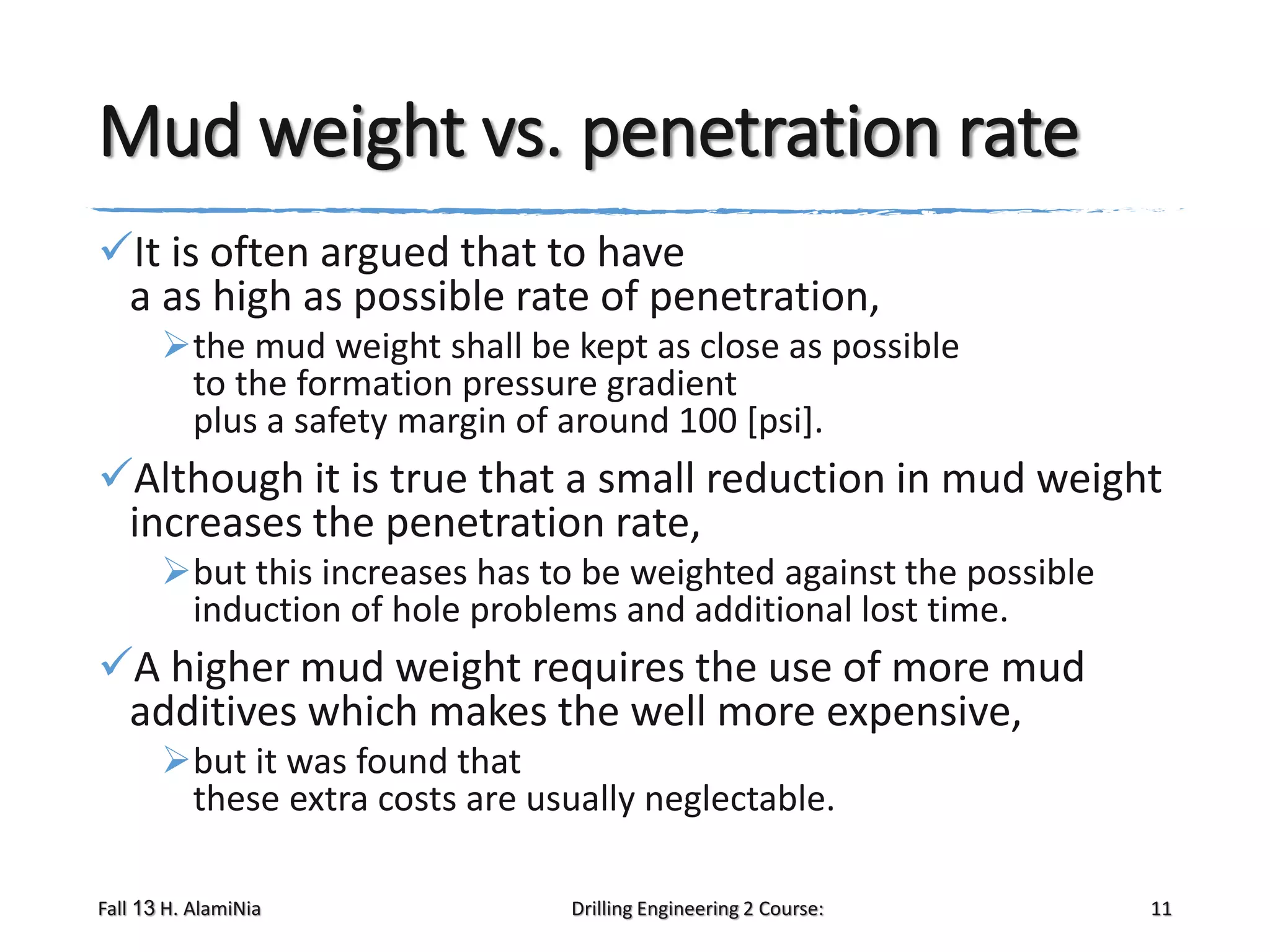 Mud weight vs. penetration rate
It is often argued that to have
a as high as possible rate of penetration,
the mud weight shall be kept as close as possible
to the formation pressure gradient
plus a safety margin of around 100 [psi].

Although it is true that a small reduction in mud weight
increases the penetration rate,
but this increases has to be weighted against the possible
induction of hole problems and additional lost time.

A higher mud weight requires the use of more mud
additives which makes the well more expensive,
but it was found that
these extra costs are usually neglectable.
Fall 13 H. AlamiNia

Drilling Engineering 2 Course:

11

 